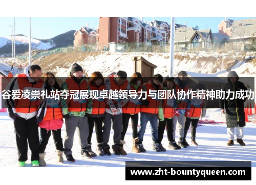 谷爱凌崇礼站夺冠展现卓越领导力与团队协作精神助力成功 谷爱凌崇礼站夺冠展现卓越领导力与团队协作精神助力成功
