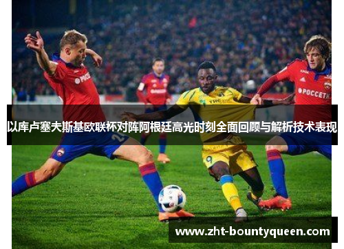 以库卢塞夫斯基欧联杯对阵阿根廷高光时刻全面回顾与解析技术表现 以库卢塞夫斯基欧联杯对阵阿根廷高光时刻全面回顾与解析技术表现