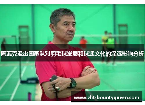 陶菲克退出国家队对羽毛球发展和球迷文化的深远影响分析 陶菲克退出国家队对羽毛球发展和球迷文化的深远影响分析