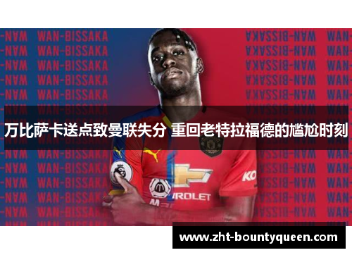 万比萨卡送点致曼联失分 重回老特拉福德的尴尬时刻