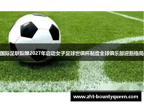 国际足联酝酿2027年启动女子足球世俱杯制度全球俱乐部迎新格局 国际足联酝酿2027年启动女子足球世俱杯制度全球俱乐部迎新格局