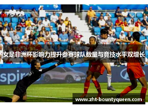 女足非洲杯影响力提升参赛球队数量与竞技水平双增长