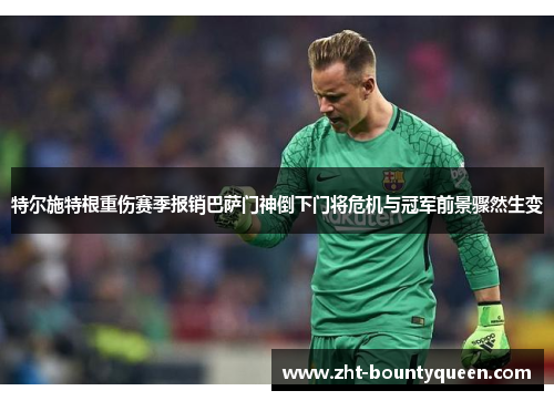 特尔施特根重伤赛季报销巴萨门神倒下门将危机与冠军前景骤然生变