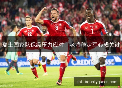 瑞士国家队保级压力应对,老将稳定军心成关键 瑞士国家队保级压力应对,老将稳定军心成关键